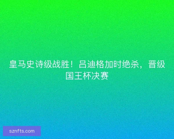 皇马史诗级战胜!吕迪格加时绝杀,晋级国王杯决赛 皇马史诗级战胜!吕迪格加时绝杀,晋级国王杯决赛