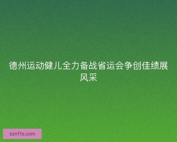 德州运动健儿全力备战省运会争创佳绩展风采