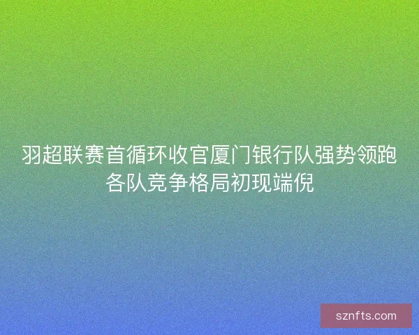 羽超联赛首循环收官厦门银行队强势领跑各队竞争格局初现端倪