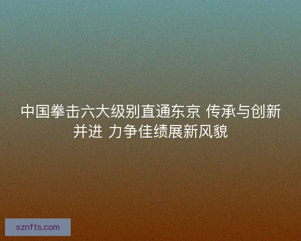 中国拳击六大级别直通东京 传承与创新并进 力争佳绩展新风貌