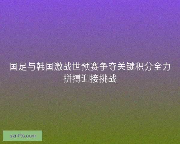国足与韩国激战世预赛争夺关键积分全力拼搏迎接挑战