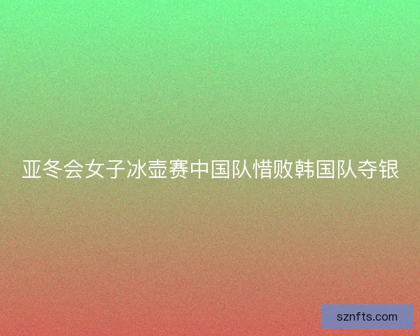 亚冬会女子冰壶赛中国队惜败韩国队夺银