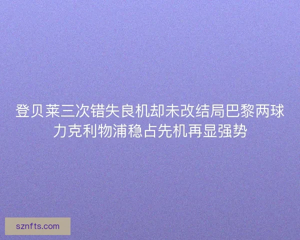 登贝莱三次错失良机却未改结局巴黎两球力克利物浦稳占先机再显强势