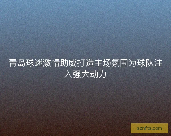 青岛球迷激情助威打造主场氛围为球队注入强大动力 青岛球迷激情助威打造主场氛围为球队注入强大动力
