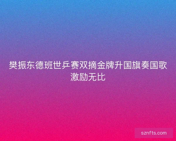 樊振东德班世乒赛双摘金牌升国旗奏国歌激励无比 樊振东德班世乒赛双摘金牌升国旗奏国歌激励无比