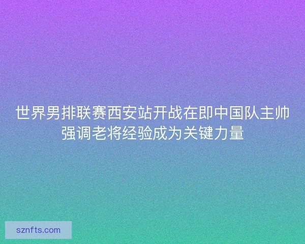 世界男排联赛西安站开战在即中国队主帅强调老将经验成为关键力量 世界男排联赛西安站开战在即中国队主帅强调老将经验成为关键力量