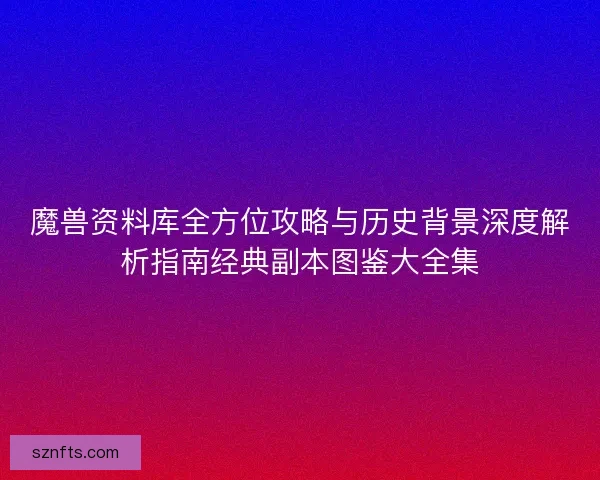 魔兽资料库全方位攻略与历史背景深度解析指南经典副本图鉴大全集