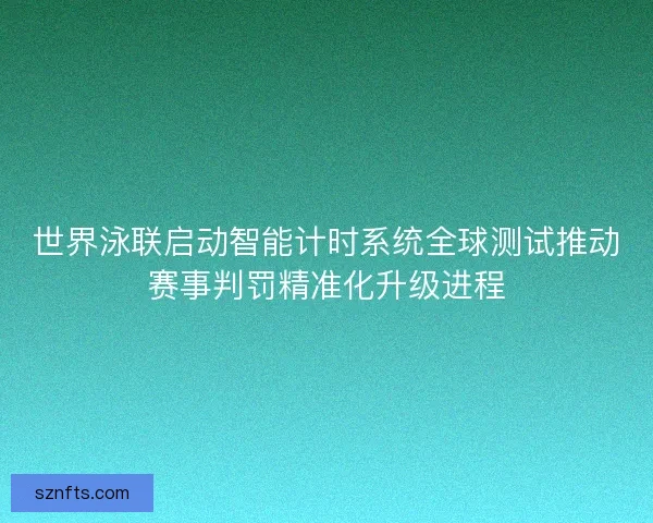 世界泳联启动智能计时系统全球测试推动赛事判罚精准化升级进程