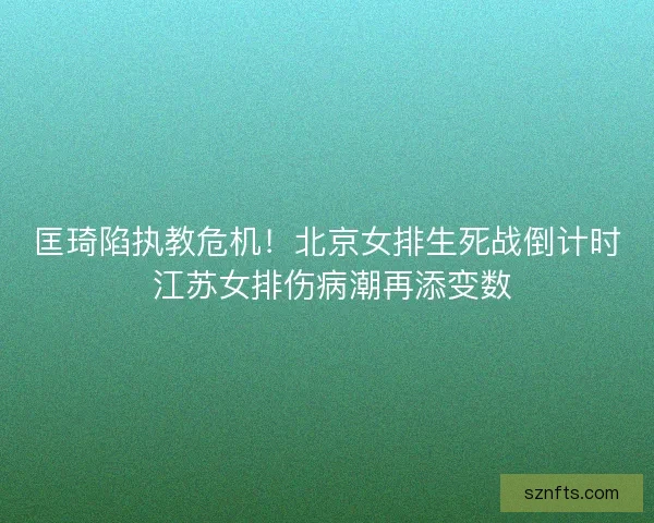 匡琦陷执教危机！北京女排生死战倒计时 江苏女排伤病潮再添变数