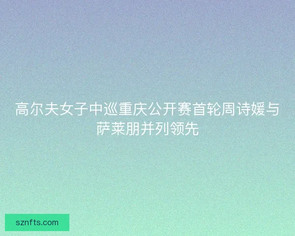 高尔夫女子中巡重庆公开赛首轮周诗媛与萨莱朋并列领先