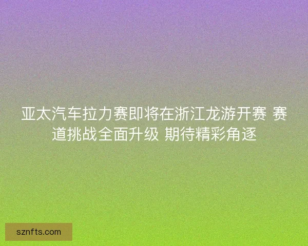 亚太汽车拉力赛即将在浙江龙游开赛 赛道挑战全面升级 期待精彩角逐